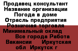 Продавец-консультант › Название организации ­ Погода в доме › Отрасль предприятия ­ Розничная торговля › Минимальный оклад ­ 60 000 - Все города Работа » Вакансии   . Иркутская обл.,Иркутск г.